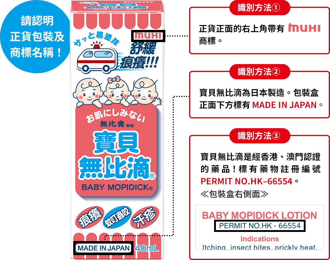 請認明 正貨包裝及 商標名稱！ 識別方法① 正貨正面的右上角帶有MUHI商標。 識別方法② 寶貝無比滴為日本製造。包裝盒正面下方標有MADE IN JAPAN。 識別方法③ 寶貝無比滴是經香港、澳門認證的藥品！標有藥物註冊編號PERMIT NO.HK–66554。