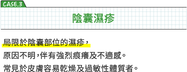 CASE3 陰囊濕疹　局限於陰囊部位的濕疹，原因不明，伴有強烈痕癢及不適感。常見於皮膚容易乾燥及過敏性體質者。