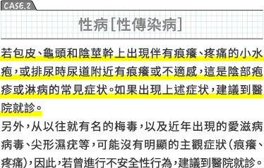 CASE2 性病［性傳染病］若包皮、龜頭和陰莖幹上出現伴有痕癢、疼痛的小水疱，或排尿時尿道附近有痕癢或不適感，這是陰部疱疹或淋病的常見症状。如果出現上述症状，建議到醫院就診。另外，从以往就有名的梅毒，以及近年出現的愛滋病病毒、尖形濕疣等，可能沒有明顯的主觀症狀（痕癢、疼痛）, 因此，若曾進行不安全性行為，建議到醫院就診。