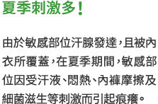 夏季刺激多！　由於敏感部位汗腺發達，且被內衣所覆蓋，在夏季期間，敏感部位因受汗液、悶熱、內褲摩擦及細菌滋生等刺激而引起痕癢。